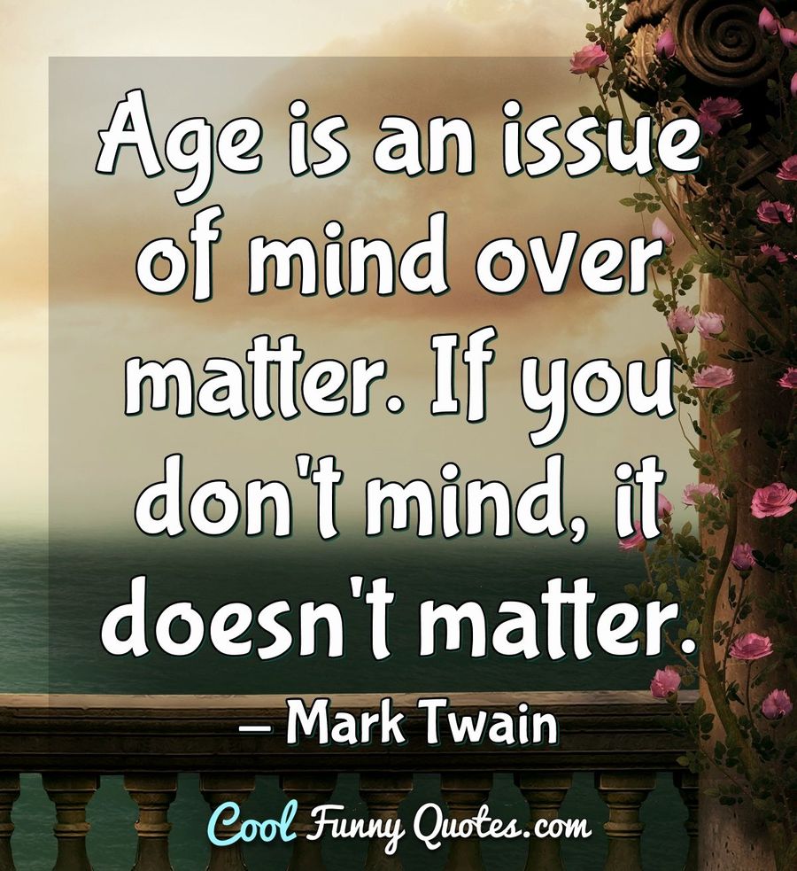 Age is an issue of mind over matter. If you don't mind, it doesn't