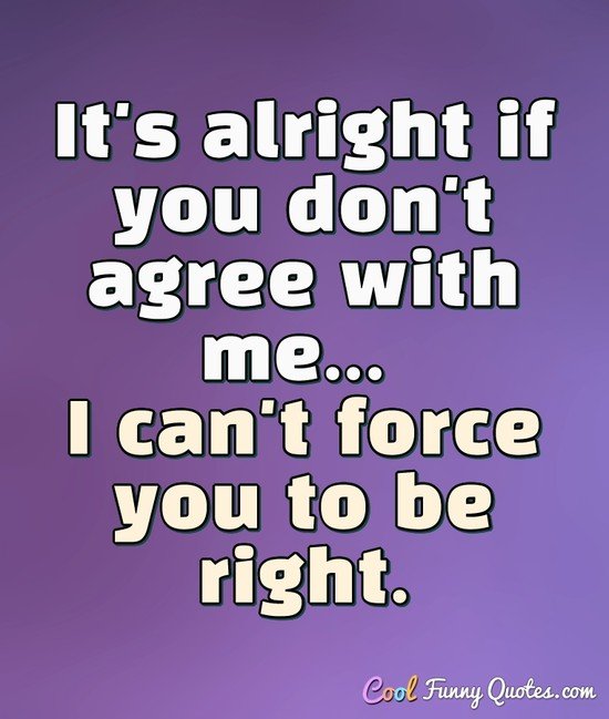 It's alright if you don't agree with me... I can't force you to be right. - Anonymous