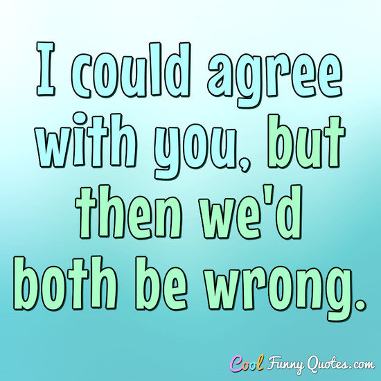 I could agree with you, but then we'd both be wrong. - Anonymous