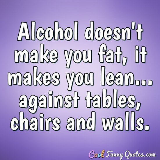 Alcohol doesn't make you fat, it makes you lean... against tables, chairs and walls.