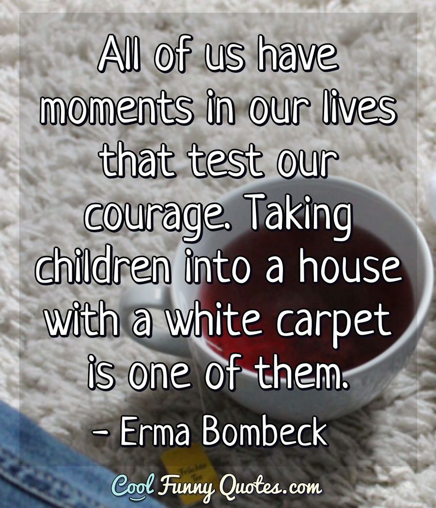 All of us have moments in our lives that test our courage. Taking children into a house with a white carpet is one of them. - Erma Bombeck