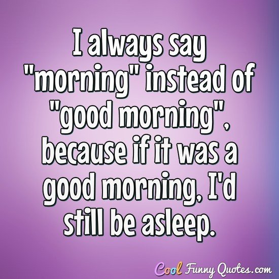 I always say "morning" instead of "good morning", because if it was a good morning, I'd still be asleep. - Anonymous