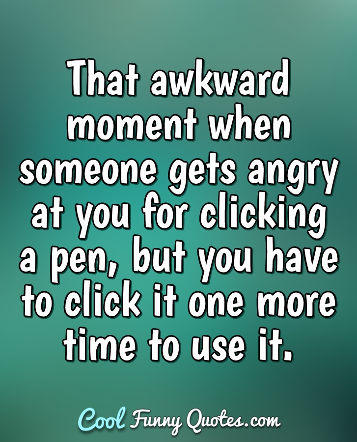 That awkward moment when someone gets angry at you for clicking a pen, but you have to click it one more time to use it. - Anonymous