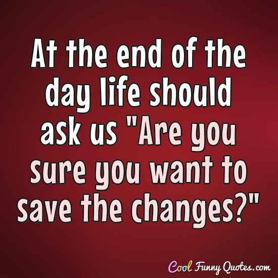 At the end of the day life should ask us quot;Are you sure you want to save the At the end of the day life should ask us quot;Are you sure you want to save the