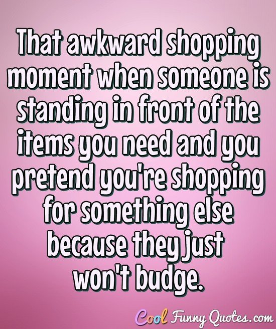 That awkward shopping moment when someone is standing in front of the items you need and you pretend you're shopping for something else because they just won't budge. - Anonymous