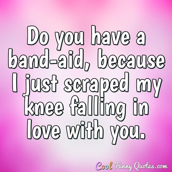 Do you have a band-aid, because I just scraped my knee falling in love with  you.
