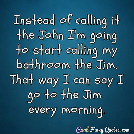 Instead of calling it the John I'm going to start calling my bathroom the Jim. That way I can say I go to the Jim every morning. - Anonymous