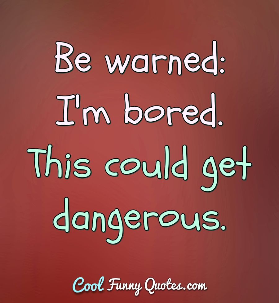 Be warned: I'm bored. This could get dangerous. - Anonymous