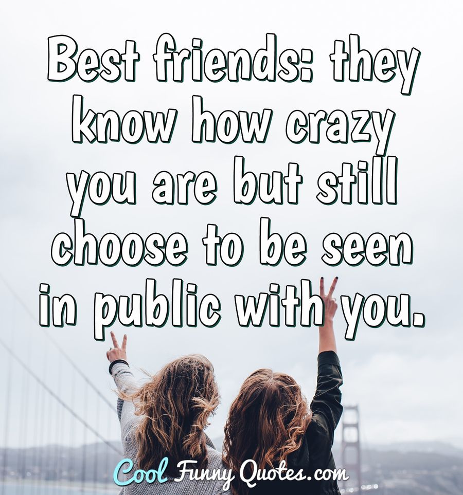 Best friends: they know how crazy you are but still choose to be seen in public with you. - Anonymous