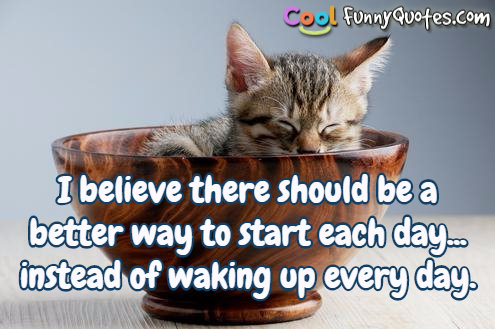 I believe there should be a better way to start each day... instead of waking up every morning.
