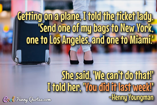 Getting on a plane, I told the ticket lady, 'Send one of my bags to New York, one to Los Angeles, and one to Miami.' She said, 'We can't do that!' I told her, 'You did it last week!'