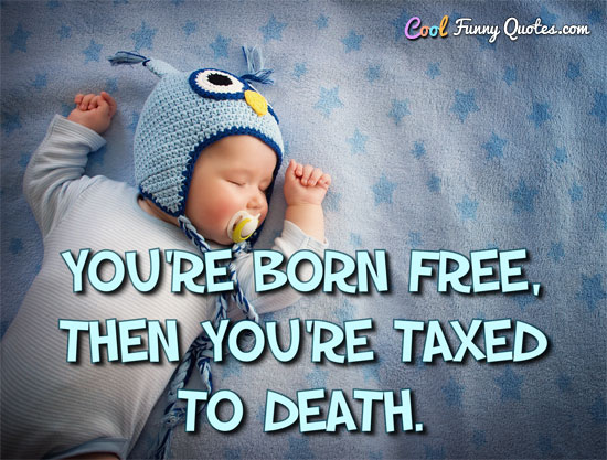 You're born free, then you're taxed to death.