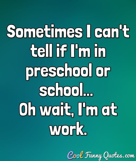 Sometimes I can't tell if I'm in preschool or school... Oh wait, I'm at work. - Anonymous