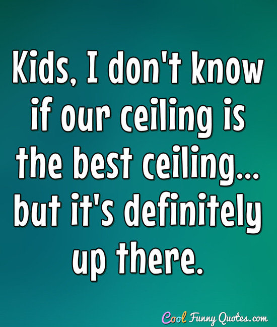 Kids, I don't know if our ceiling is the best ceiling... but it's definitely up there. - Anonymous