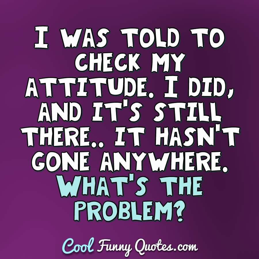 I was told to check my attitude. I did, and it's still there.. it ...