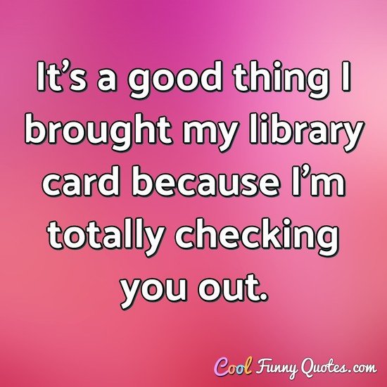 It's a good thing I brought my library card because I'm totally checking you out. - Anonymous