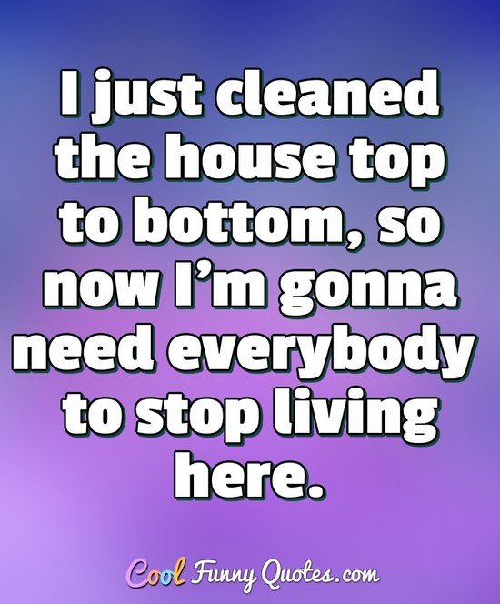 I just cleaned the house top to bottom, so now I'm gonna need everybody to stop living here. - Anonymous