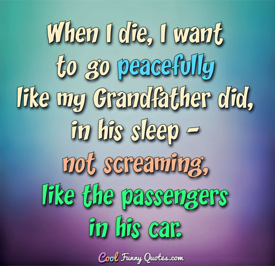 When I die, I want to go peacefully like my Grandfather did, in his sleep - not screaming, like the passengers in his car. - Anonymous