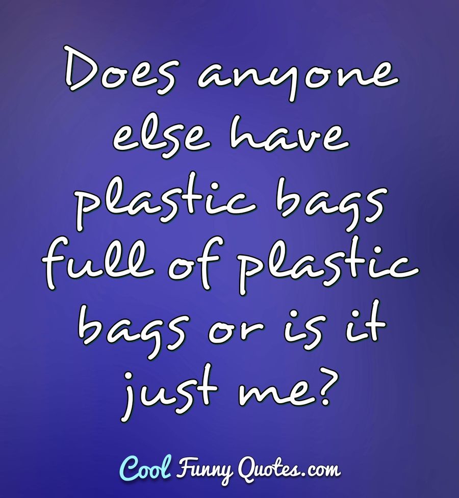 Does anyone else have plastic bags full of plastic bags or is it just me? - Anonymous