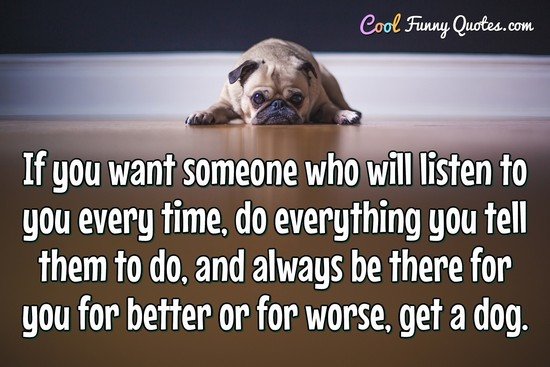 If you want someone who will listen to you every time, do everything you tell them to do, and always be there for you for better or for worse, get a dog.