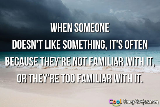 When someone doesn't like something, it's often because they're not familiar with it, or they're too familiar with it.