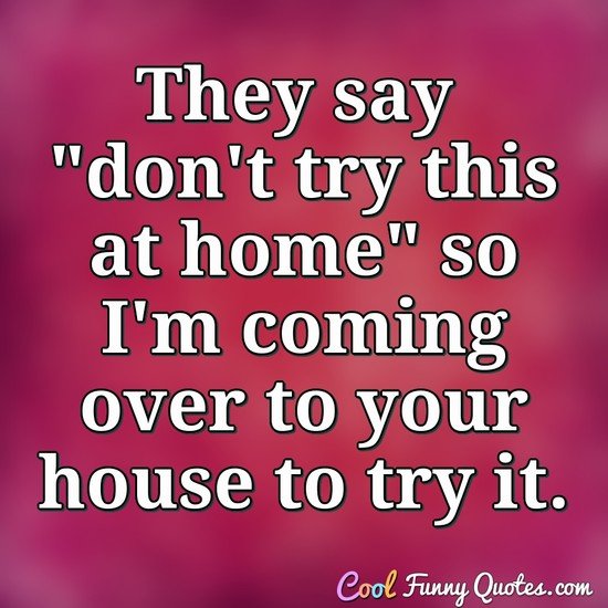 They say "don't try this at home" so I'm coming over to your house to try it. - Anonymous