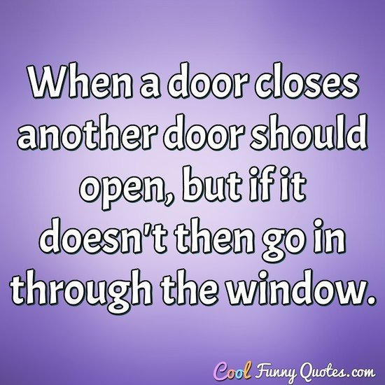 When a door closes another door should open, but if it doesn't then go in through the window.