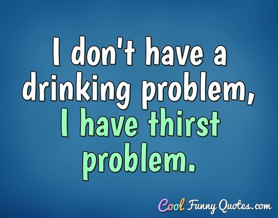 I don't have a drinking problem, I have thirst problem.