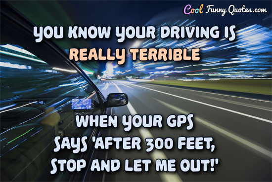 You know your driving is really terrible when your GPS says 'After 300 feet, stop and let me out!'