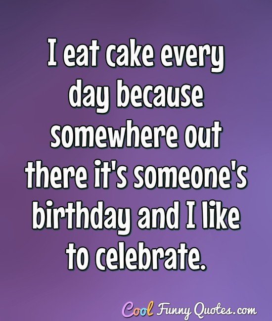 I eat cake every day because somewhere out there it's someone's birthday and I like to celebrate. - Anonymous