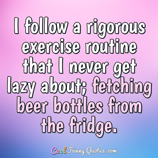 I follow a rigorous exercise routine that I never get lazy about; fetching beer bottles from the fridge.