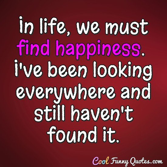 In life, we must find happiness.  I've been looking everywhere and still haven't found it. - CoolFunnyQuotes.com