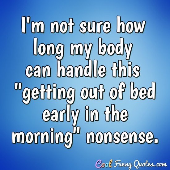 I'm not sure how long my body can handle this "getting out of bed early in the morning" nonsense. - Anonymous