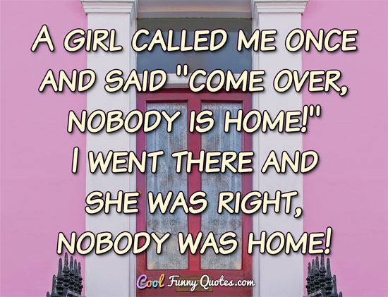 A girl called me once and said 'come over, nobody is home!'  I went there and she was right, nobody was home!