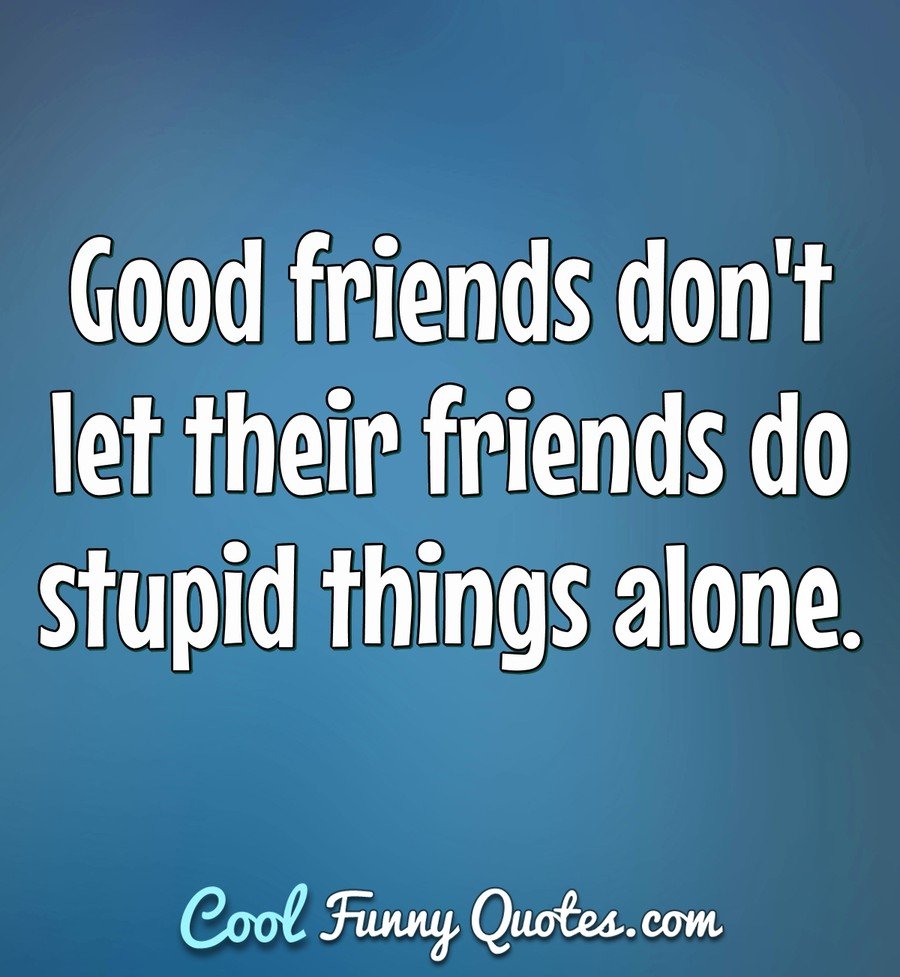 Good friends don't let their friends do stupid things alone. - Anonymous
