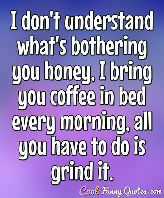 I don't understand what's bothering you honey, I bring you coffee in bed every morning, all you have to do is grind it. - Anonymous