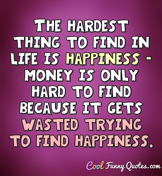 The hardest thing to find in life  is happiness  money is 