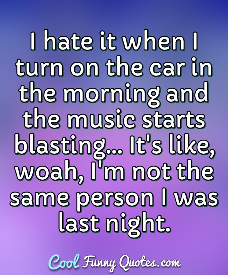I hate it when I turn on the car in the morning and the music starts blasting... It's like, woah, I'm not the same person I was last night. - Anonymous