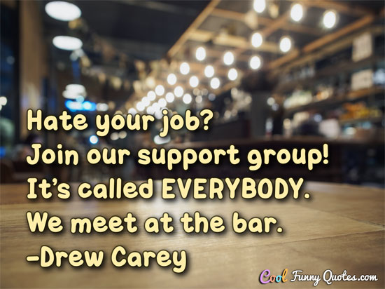 Hate your job? Join our support group! It’s called EVERYBODY. We meet at the bar.