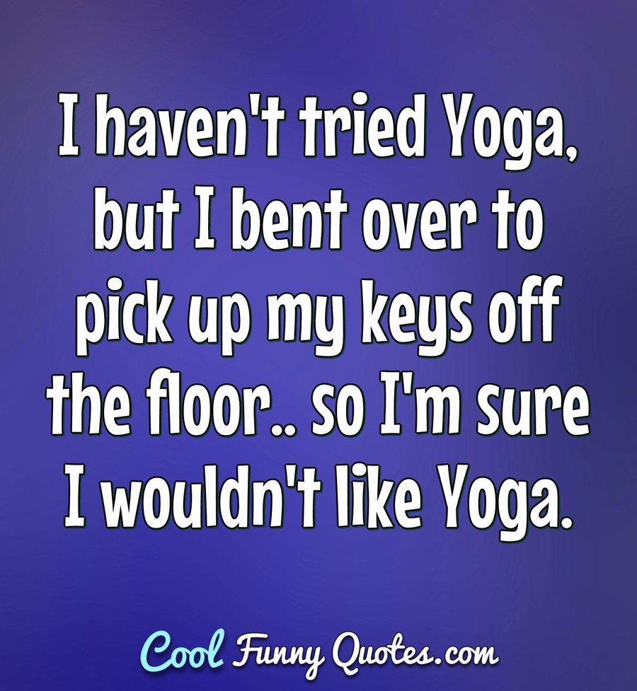 I haven't tried Yoga, but I bent over to pick up my keys off the floor.. so I'm sure I wouldn't like Yoga. - Anonymous