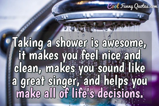 Taking a shower is awesome, it makes you feel nice and clean, makes you sound like a great singer, and helps you make all of life's decisions.