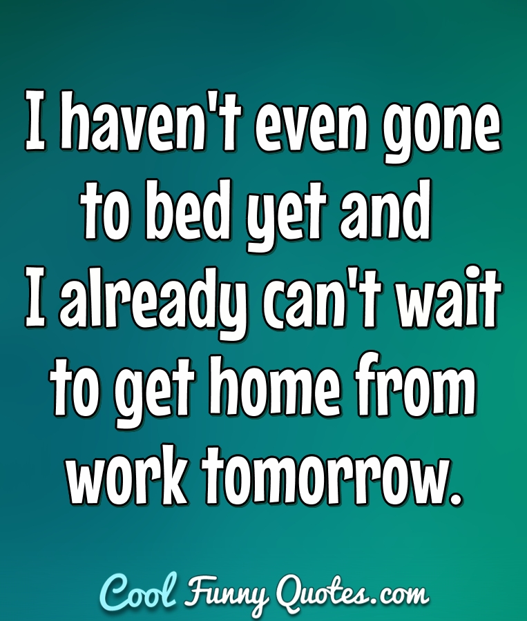 I haven't even gone to bed yet and I already can't wait to get home from work tomorrow. - Anonymous