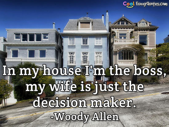 In my house I'm the boss, my wife is just the decision maker.