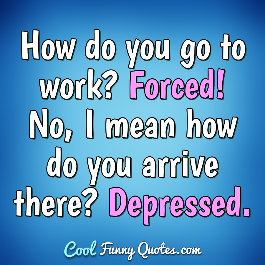 How do you go to work? Forced! No, I mean how do you arrive there? Depressed. - Anonymous