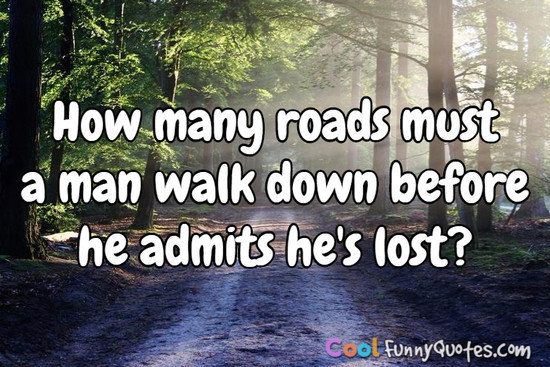 How many roads must a man walk down before he admits he's lost? - Anonymous