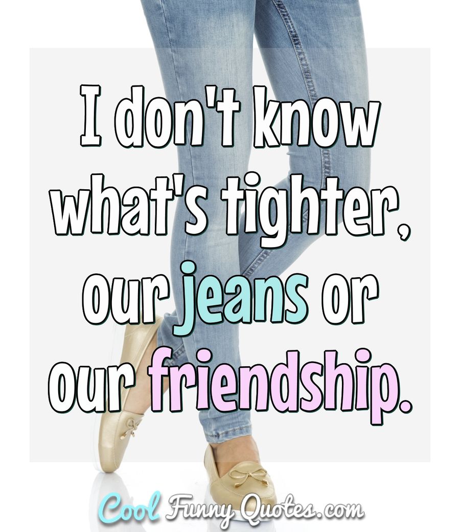 I don't know what's tighter, our jeans or our friendship. - Anonymous