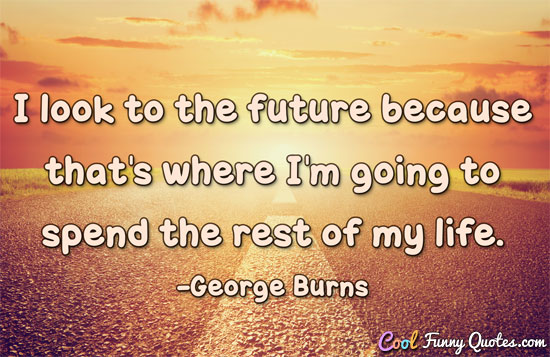 I look to the future because that's where I'm going to spend the rest of my life.