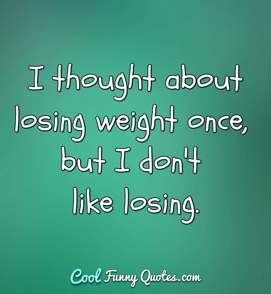 I thought about losing weight once, but I don't like losing.