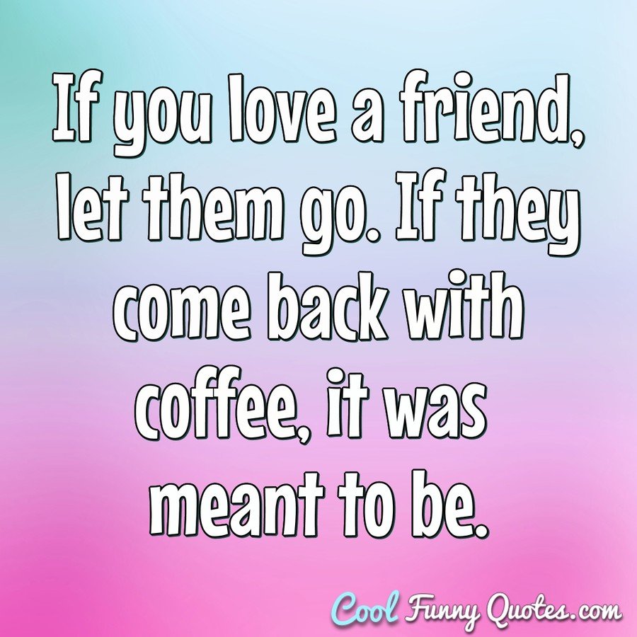 If you love a friend, let them go. If they come back with coffee, it was meant to be. - Anonymous