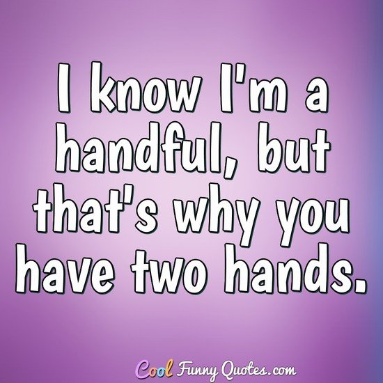 I know I'm a handful, but that's why you have two hands.
